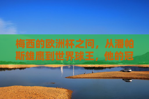 梅西的欧洲杯之问，从潘帕斯雄鹰到世界球王，他的冠军密码是什么？梅西的欧洲杯冠军密码，从潘帕斯雄鹰到世界球王