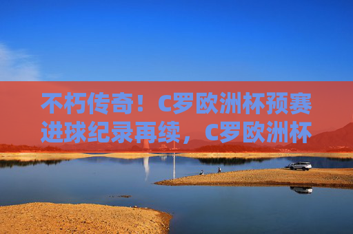 不朽传奇!C罗欧洲杯预赛进球纪录再续,C罗欧洲杯预赛进球纪录再续,不朽传奇