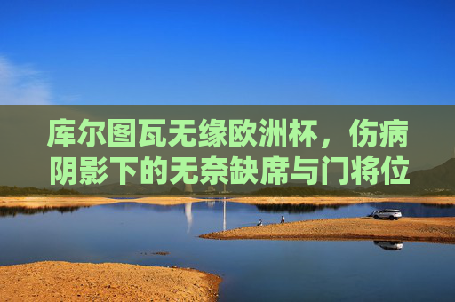 库尔图瓦无缘欧洲杯,伤病阴影下的无奈缺席与门将位置的隐变,库尔图瓦因伤无缘欧洲杯,门将位置迎隐变