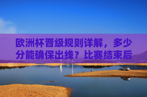 欧洲杯晋级规则详解，多少分能确保出线？比赛结束后的晋级逻辑，欧洲杯晋级规则详解，分数要求与赛后晋级逻辑