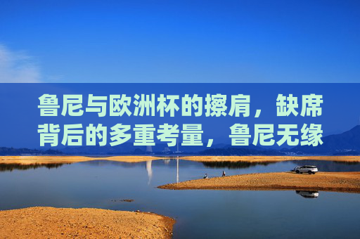 鲁尼与欧洲杯的擦肩,缺席背后的多重考量,鲁尼无缘欧洲杯,缺席背后的多重考量