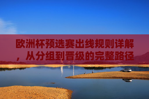 欧洲杯预选赛出线规则详解，从分组到晋级的完整路径，欧洲杯预选赛出线规则详解，从分组到晋级的完整路径