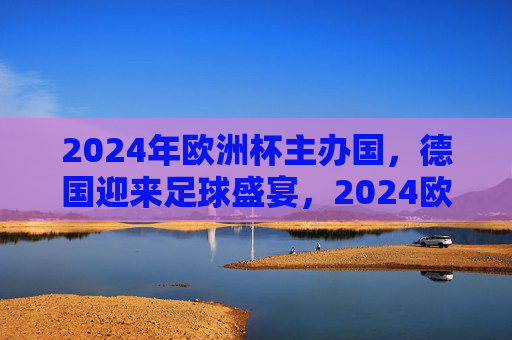 2024年欧洲杯主办国，德国迎来足球盛宴，2024欧洲杯，德国迎来足球盛宴