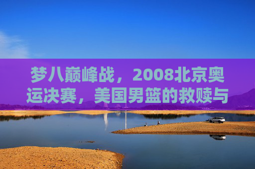 梦八巅峰战,2008北京奥运决赛,美国男篮的救赎与西班牙的悲情绝唱,2008奥运决赛,梦八救赎之战与西班牙悲情绝唱