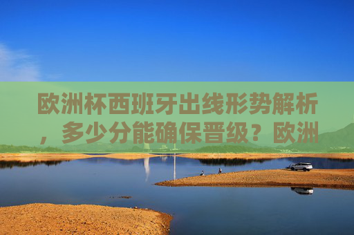 欧洲杯西班牙出线形势解析,多少分能确保晋级?欧洲杯西班牙出线形势,多少分确保晋级?
