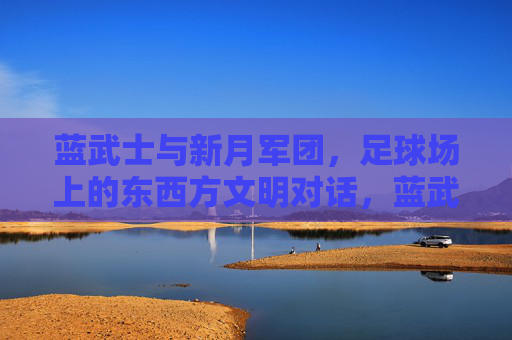 蓝武士与新月军团,足球场上的东西方文明对话,蓝武士对决新月军团,足球场上的东西方文明对话