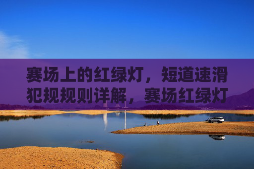 赛场上的红绿灯,短道速滑犯规规则详解,赛场红绿灯,短道速滑犯规规则详解