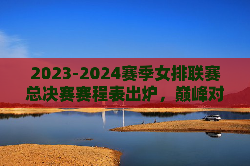 2023-2024赛季女排联赛总决赛赛程表出炉，巅峰对决一触即发，看点解析，2023-2024女排联赛总决赛赛程出炉 巅峰对决看点解析