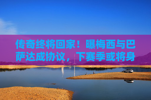 传奇终将回家！曝梅西与巴萨达成协议，下赛季或将身披红蓝战袍重诺坎普，传奇终将回家！梅西巴萨达成协议，下赛季或重披红蓝战袍回归诺坎普