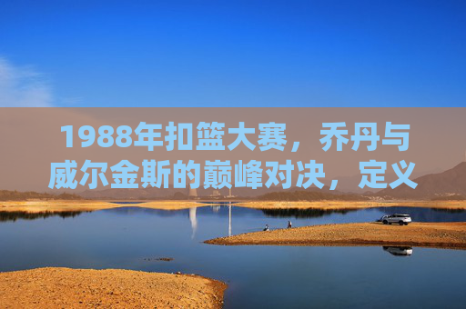 1988年扣篮大赛,乔丹与威尔金斯的巅峰对决,定义最精彩的永恒经典,1988扣篮大赛,乔丹威尔金斯巅峰对决,永恒经典