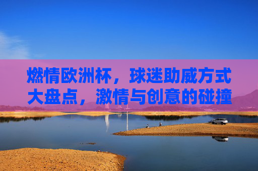 燃情欧洲杯,球迷助威方式大盘点,激情与创意的碰撞,燃情欧洲杯,球迷助威大盘点,激情创意碰撞