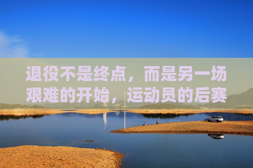 退役不是终点,而是另一场艰难的开始,运动员的后赛场时代有多残酷?后赛场时代,退役运动员的残酷新起点