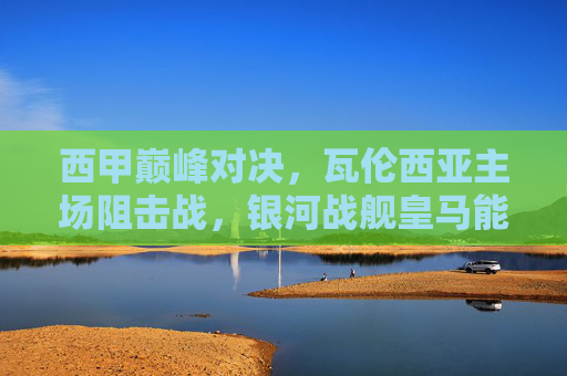 西甲巅峰对决，瓦伦西亚主场阻击战，银河战舰皇马能否携胜势凯旋？西甲巅峰对决，瓦伦西亚主场阻击，银河战舰皇马携胜势凯旋