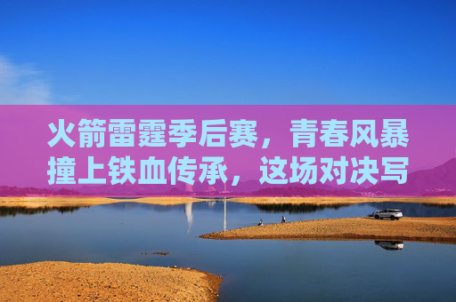 火箭雷霆季后赛,青春风暴撞上铁血传承,这场对决写满NBA的未来与过去,火箭雷霆季后赛,青春风暴撞铁血传承,未来与过去对决