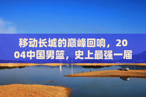 移动长城的巅峰回响,2004中国男篮,史上最强一届的荣光与传承,2004中国男篮,移动长城的巅峰荣光与传承