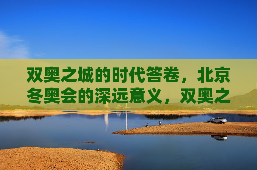 双奥之城的时代答卷，北京冬奥会的深远意义，双奥之城的时代答卷，北京冬奥会的深远意义