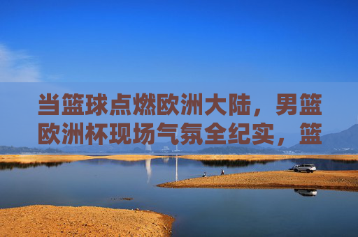 当篮球点燃欧洲大陆，男篮欧洲杯现场气氛全纪实，篮球点燃欧洲！男篮欧洲杯现场气氛全纪实