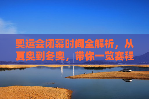 奥运会闭幕时间全解析,从夏奥到冬奥,带你一览赛程终点
