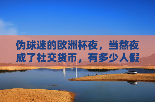 伪球迷的欧洲杯夜，当熬夜成了社交货币，有多少人假装懂球？熬夜成社交货币，伪球迷的欧洲杯假懂球？