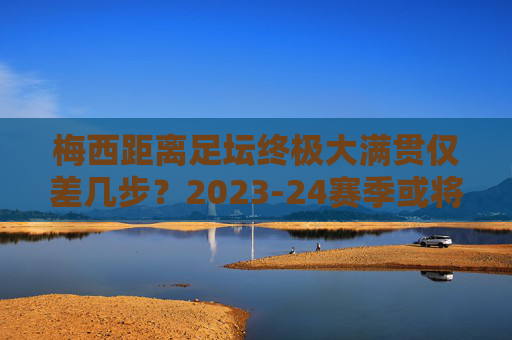 梅西距离足坛终极大满贯仅差几步?2023-24赛季或将成就史无前例的传奇赛季,梅西2023-24赛季,冲击足坛终极大满贯,成就史无前例传奇