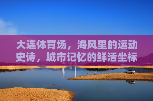 大连体育场，海风里的运动史诗，城市记忆的鲜活坐标，大连体育场，海风里的运动史诗，城市记忆的鲜活坐标