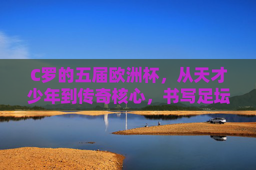 C罗的五届欧洲杯，从天才少年到传奇核心，书写足坛不朽篇章，C罗五届欧洲杯，从天才少年到传奇核心的足坛不朽篇章