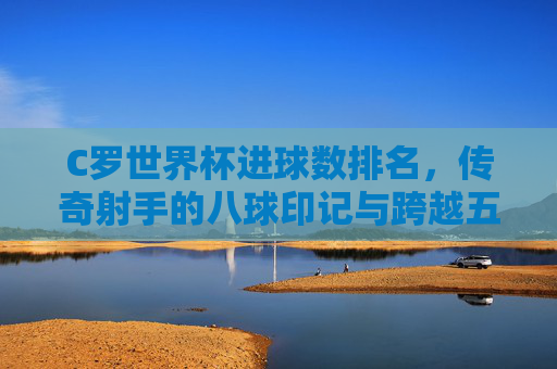 C罗世界杯进球数排名,传奇射手的八球印记与跨越五届的永恒传奇,C罗世界杯八球印记,跨越五届的永恒传奇