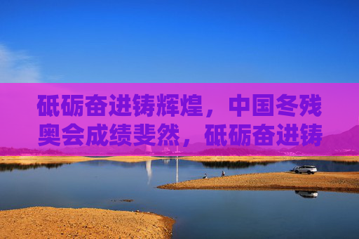 砥砺奋进铸辉煌,中国冬残奥会成绩斐然,砥砺奋进铸辉煌,中国冬残奥会成绩斐然
