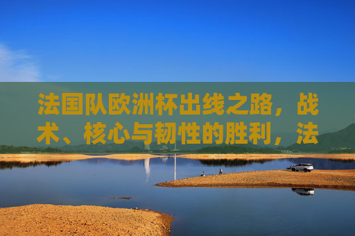法国队欧洲杯出线之路,战术、核心与韧性的胜利,法国队欧洲杯出线,战术、核心与韧性的胜利