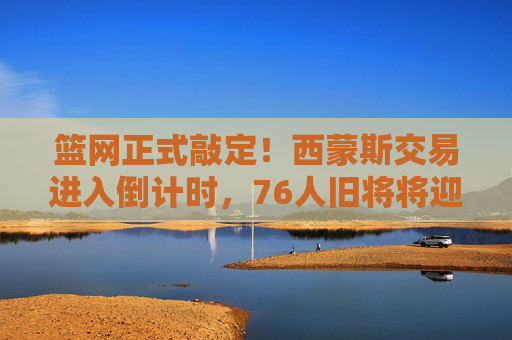 篮网正式敲定！西蒙斯交易进入倒计时，76人旧将将迎新起点，西蒙斯交易倒计时！篮网正式敲定，76人旧将迎新起点