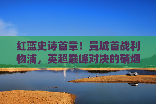 红蓝史诗首章!曼城首战利物浦,英超巅峰对决的硝烟再起,红蓝史诗首章!曼城利物浦英超巅峰对决硝烟再起