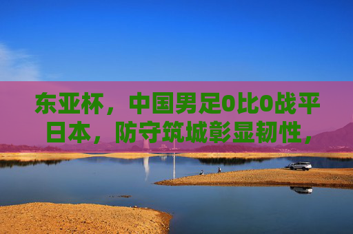 东亚杯，中国男足0比0战平日本，防守筑城彰显韧性，东亚杯中国男足0-0平日本 防守筑城显韧性