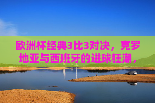 欧洲杯经典3比3对决，克罗地亚与西班牙的进球狂潮，一场载入史册的小组赛盛宴，欧洲杯经典3比3，克罗地亚与西班牙进球狂潮小组赛盛宴