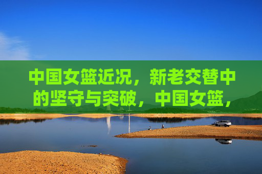 中国女篮近况,新老交替中的坚守与突破,中国女篮,新老交替的坚守与突破