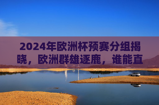 2024年欧洲杯预赛分组揭晓，欧洲群雄逐鹿，谁能直击德国？2024欧洲杯预赛分组揭晓，欧洲群雄逐鹿，谁能直击德国？