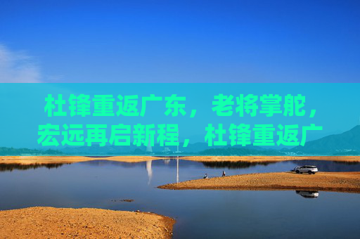 杜锋重返广东,老将掌舵,宏远再启新程,杜锋重返广东宏远,老将掌舵新征程
