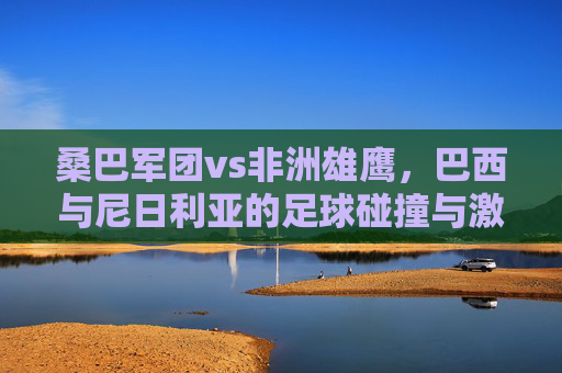 桑巴军团vs非洲雄鹰,巴西与尼日利亚的足球碰撞与激情,桑巴军团VS非洲雄鹰,足球碰撞的激情对决