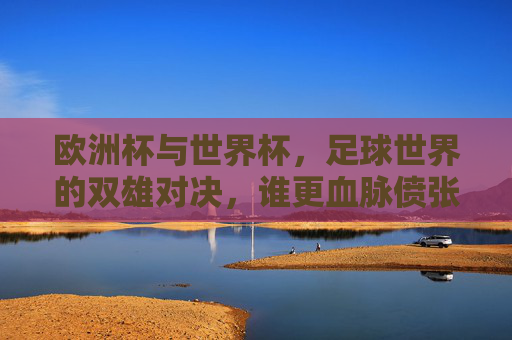 欧洲杯与世界杯，足球世界的双雄对决，谁更血脉偾张？欧洲杯VS世界杯，双雄对决，谁更血脉偾张？