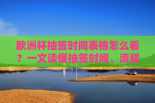 欧洲杯抽签时间表格怎么看?一文读懂抽签时间、流程与看点,欧洲杯抽签时间表格怎么看?一文读懂抽签时间、流程与看点