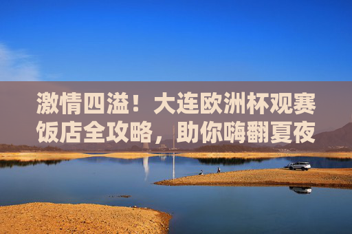 激情四溢!大连欧洲杯观赛饭店全攻略,助你嗨翻夏夜!大连欧洲杯观赛饭店攻略,激情嗨翻夏夜!