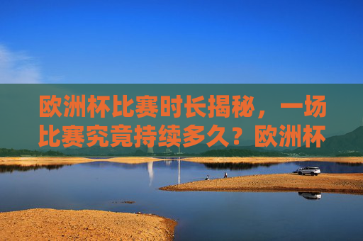 欧洲杯比赛时长揭秘，一场比赛究竟持续多久？欧洲杯比赛时长，一场比赛究竟持续多久？