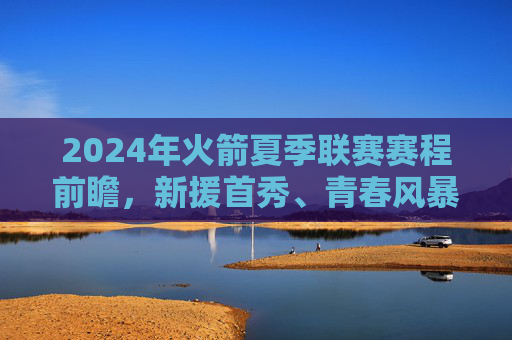 2024年火箭夏季联赛赛程前瞻,新援首秀、青春风暴与重建观察,2024年火箭夏季联赛前瞻,新援首秀、青春风暴与重建观察