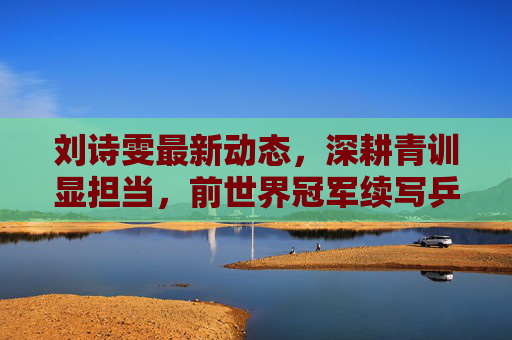 刘诗雯最新动态,深耕青训显担当,前世界冠军续写乒乓新篇章,刘诗雯深耕青训,前世界冠军续写乒乓新篇