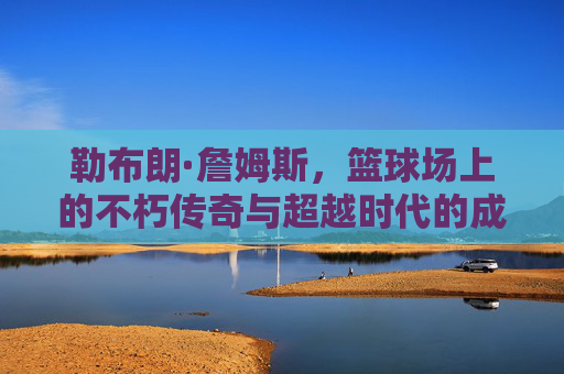 勒布朗·詹姆斯，篮球场上的不朽传奇与超越时代的成就，勒布朗·詹姆斯，篮球场上的不朽传奇与超越时代成就