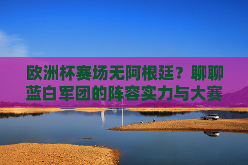 欧洲杯赛场无阿根廷?聊聊蓝白军团的阵容实力与大赛前景,欧洲杯缺席阿根廷,蓝白军团阵容实力与大赛前景