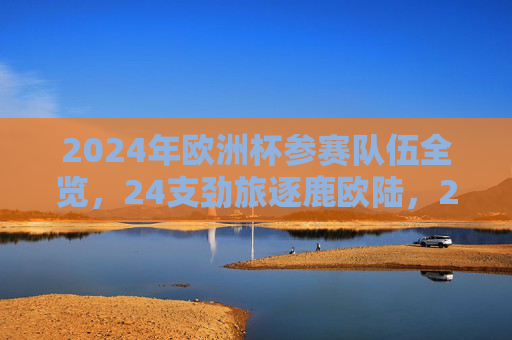 2024年欧洲杯参赛队伍全览，24支劲旅逐鹿欧陆，2024年欧洲杯参赛队伍全览，24支劲旅逐鹿欧陆