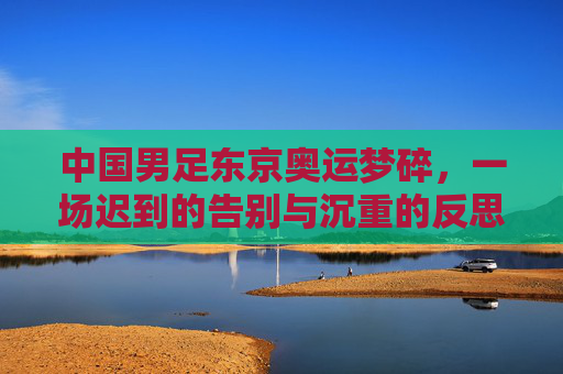 中国男足东京奥运梦碎,一场迟到的告别与沉重的反思,中国男足东京奥运梦碎,迟到的告别与沉重的反思
