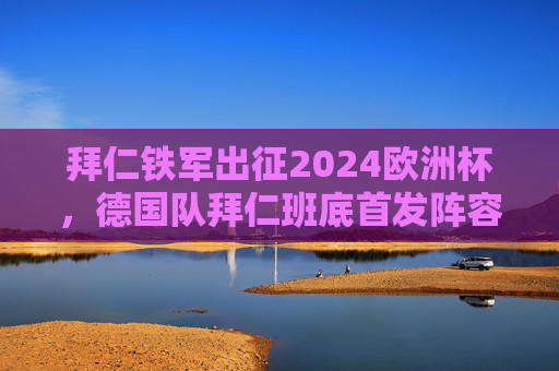 拜仁铁军出征2024欧洲杯，德国队拜仁班底首发阵容深度解析，拜仁铁军出征2024欧洲杯，德国队拜仁班底首发阵容深度解析