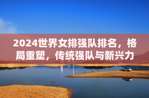 2024世界女排强队排名,格局重塑,传统强队与新兴力量竞逐巅峰,2024世界女排强队排名,格局重塑,传统与新兴竞逐巅峰