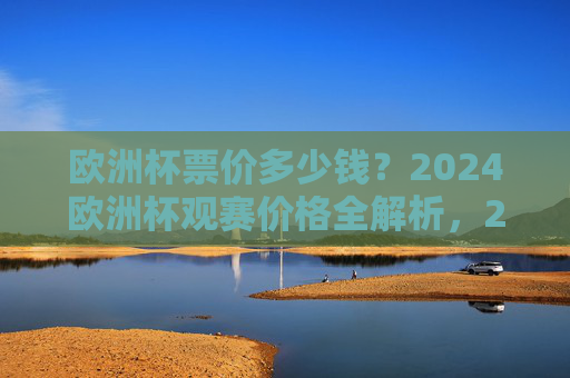 欧洲杯票价多少钱？2024欧洲杯观赛价格全解析，2024欧洲杯观赛价格全解析